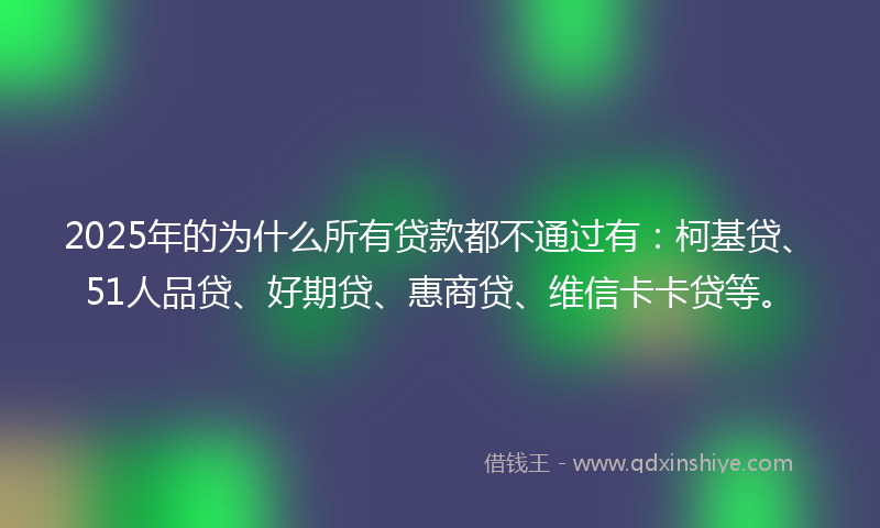 2025年的为什么所有贷款都不通过有：柯基贷、51人品贷、好期贷、惠商贷、维信卡卡贷等。