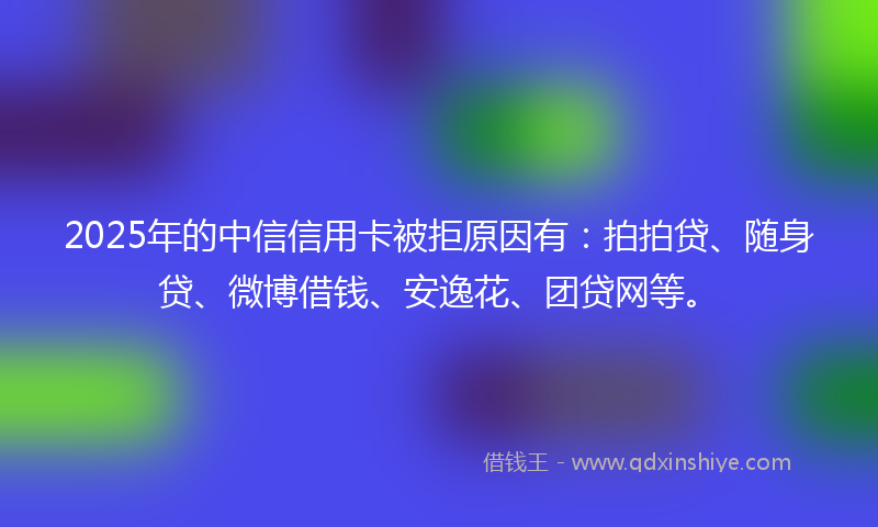 2025年的中信信用卡被拒原因有：拍拍贷、随身贷、微博借钱、安逸花、团贷网等。