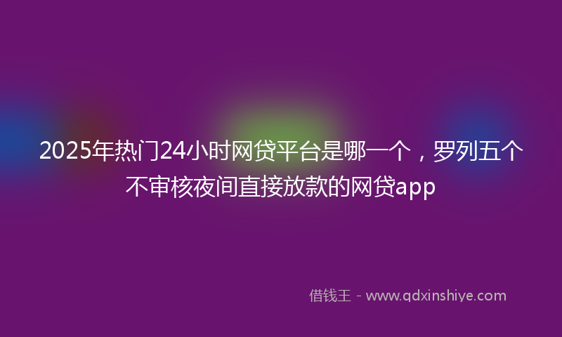 2025年热门24小时网贷平台是哪一个，罗列五个不审核夜间直接放款的网贷app