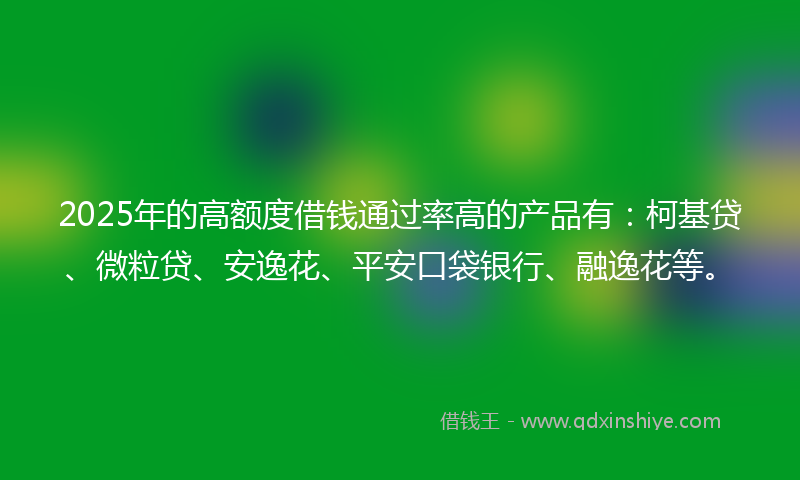 2025年的高额度借钱通过率高的产品有：柯基贷、微粒贷、安逸花、平安口袋银行、融逸花等。