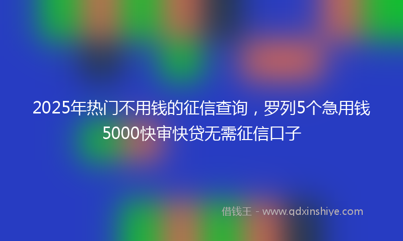 2025年热门不用钱的征信查询，罗列5个急用钱5000快审快贷无需征信口子