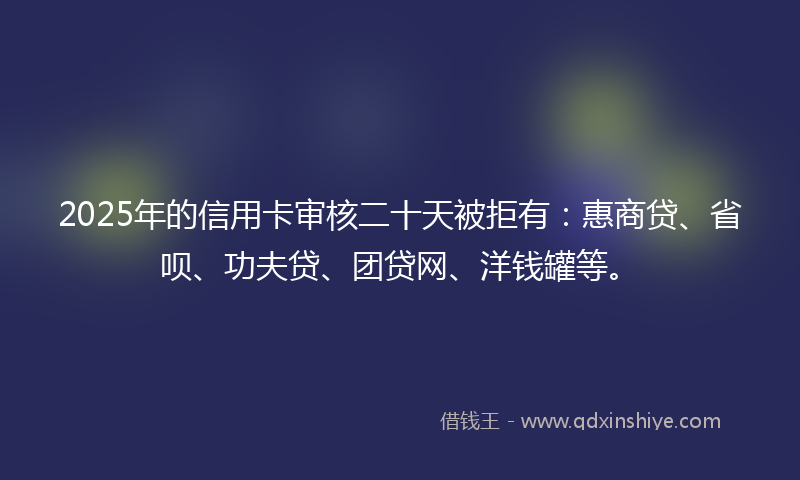 2025年的信用卡审核二十天被拒有：惠商贷、省呗、功夫贷、团贷网、洋钱罐等。
