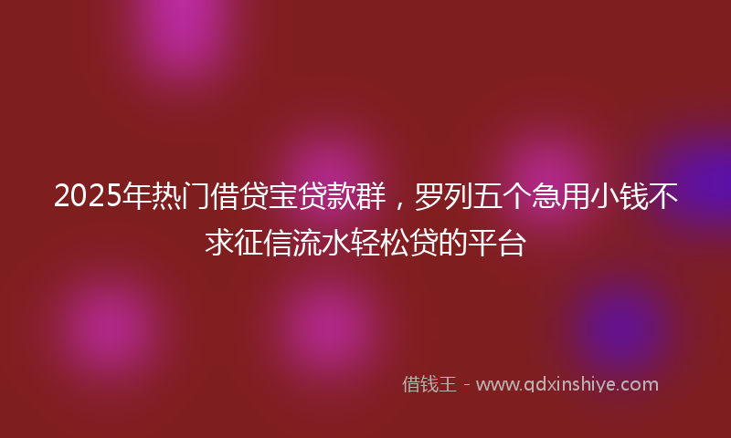 2025年热门借贷宝贷款群，罗列五个急用小钱不求征信流水轻松贷的平台
