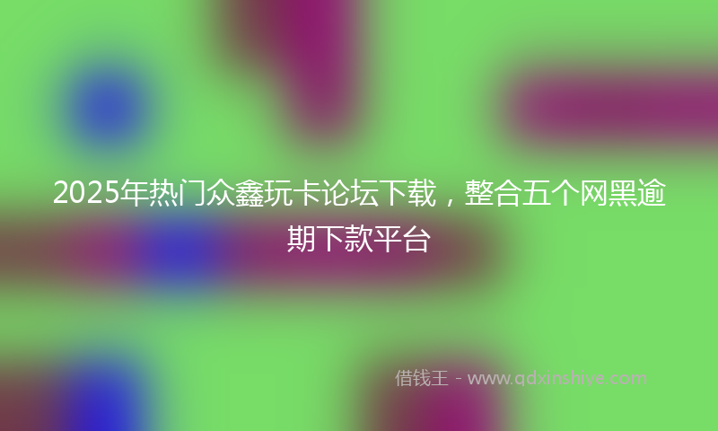 2025年热门众鑫玩卡论坛下载，整合五个网黑逾期下款平台