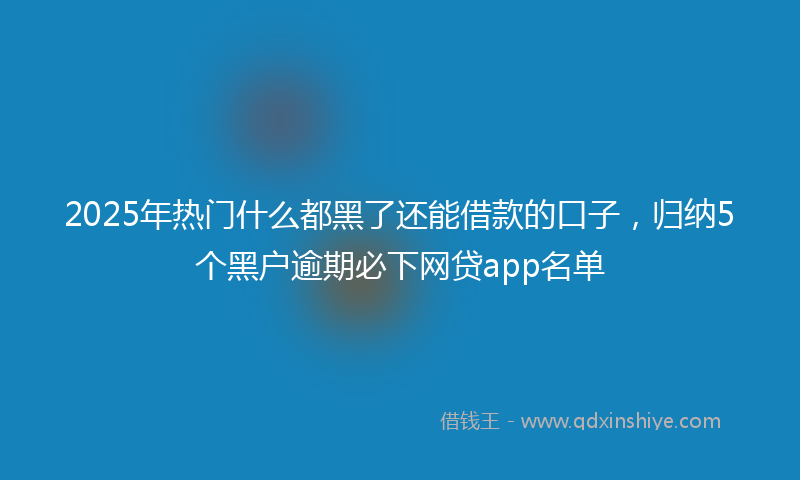 2025年热门什么都黑了还能借款的口子，归纳5个黑户逾期必下网贷app名单