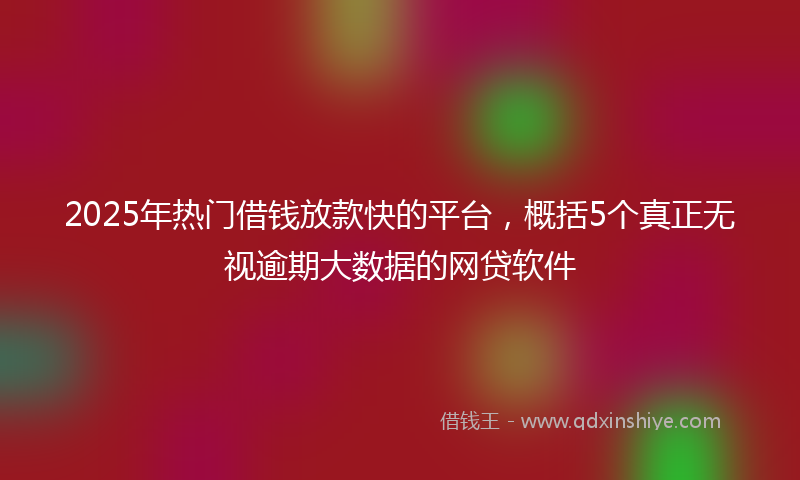 2025年热门借钱放款快的平台，概括5个真正无视逾期大数据的网贷软件