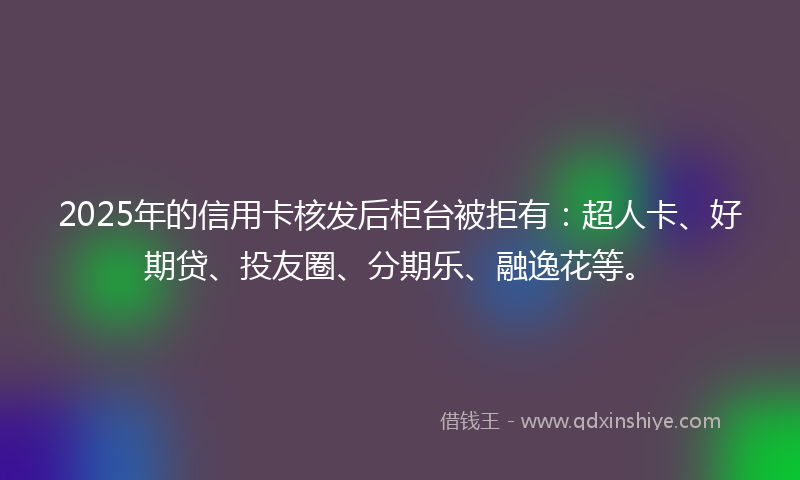 2025年的信用卡核发后柜台被拒有：超人卡、好期贷、投友圈、分期乐、融逸花等。