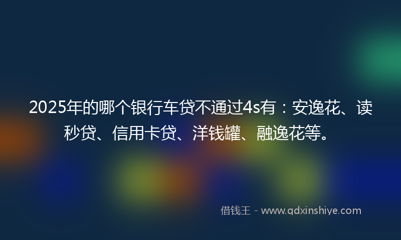 2025年的哪个银行车贷不通过4s有：安逸花、读秒贷、信用卡贷、洋钱罐、融逸花等。