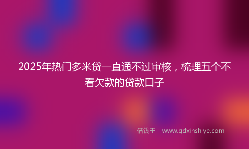 2025年热门多米贷一直通不过审核，梳理五个不看欠款的贷款口子