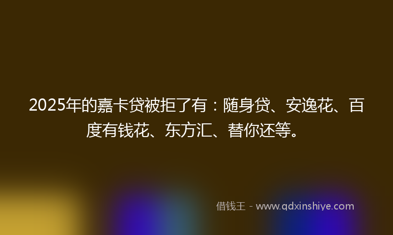 2025年的嘉卡贷被拒了有：随身贷、安逸花、百度有钱花、东方汇、替你还等。