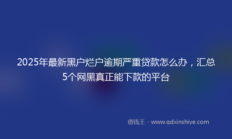 2025年最新黑户烂户逾期严重贷款怎么办，汇总5个网黑真正能下款的平台