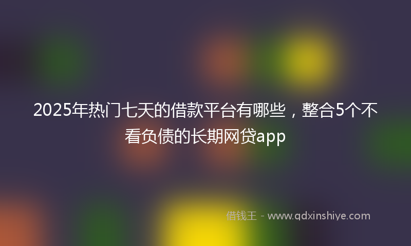 2025年热门七天的借款平台有哪些，整合5个不看负债的长期网贷app