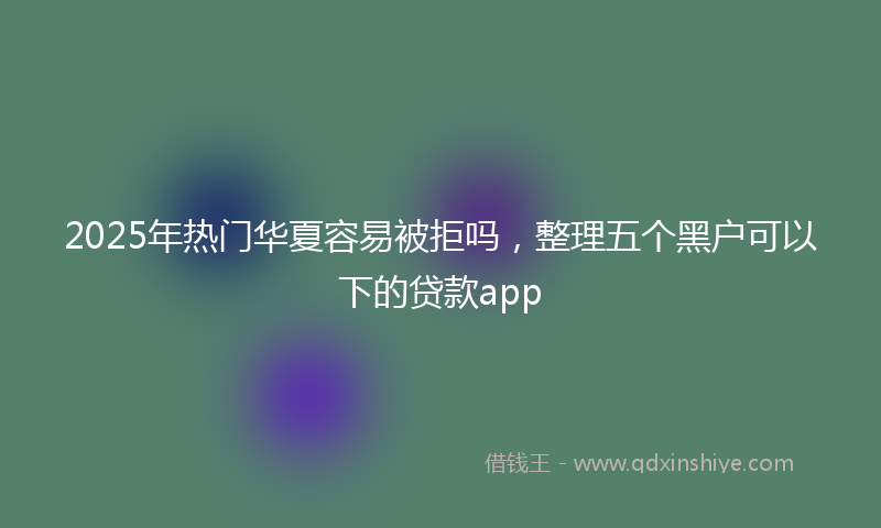 2025年热门华夏容易被拒吗，整理五个黑户可以下的贷款app