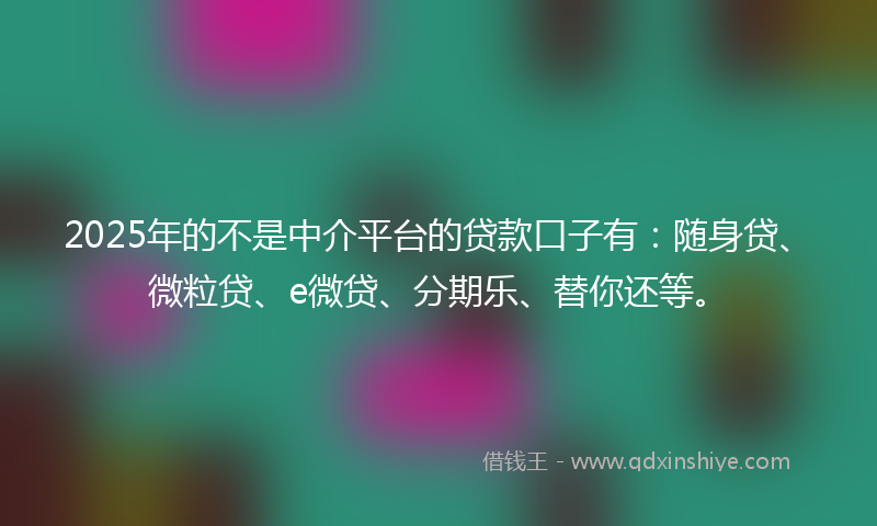 2025年的不是中介平台的贷款口子有：随身贷、微粒贷、e微贷、分期乐、替你还等。