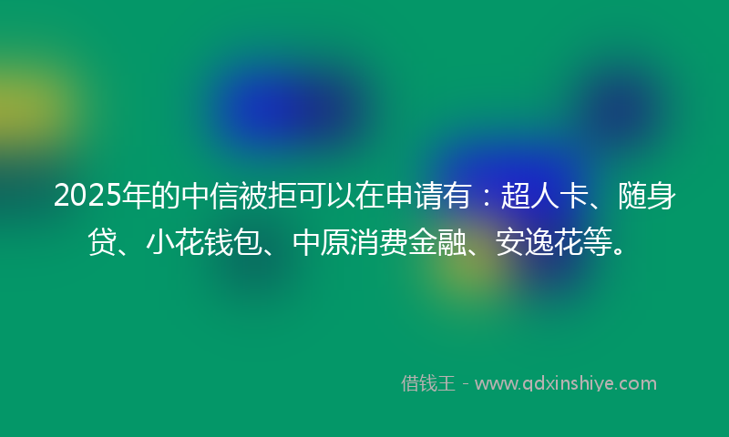 2025年的中信被拒可以在申请有：超人卡、随身贷、小花钱包、中原消费金融、安逸花等。