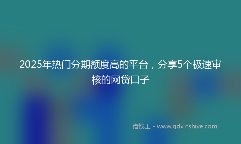 2025年热门分期额度高的平台，分享5个极速审核的网贷口子
