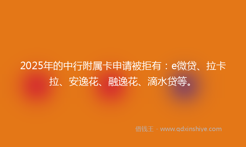 2025年的中行附属卡申请被拒有：e微贷、拉卡拉、安逸花、融逸花、滴水贷等。