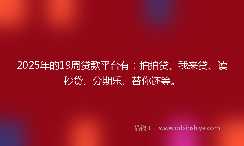 2025年的19周贷款平台有：拍拍贷、我来贷、读秒贷、分期乐、替你还等。