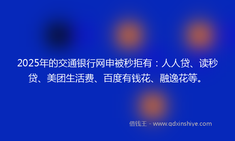 2025年的交通银行网申被秒拒有：人人贷、读秒贷、美团生活费、百度有钱花、融逸花等。