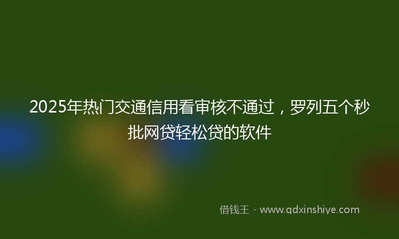 2025年热门交通信用看审核不通过，罗列五个秒批网贷轻松贷的软件