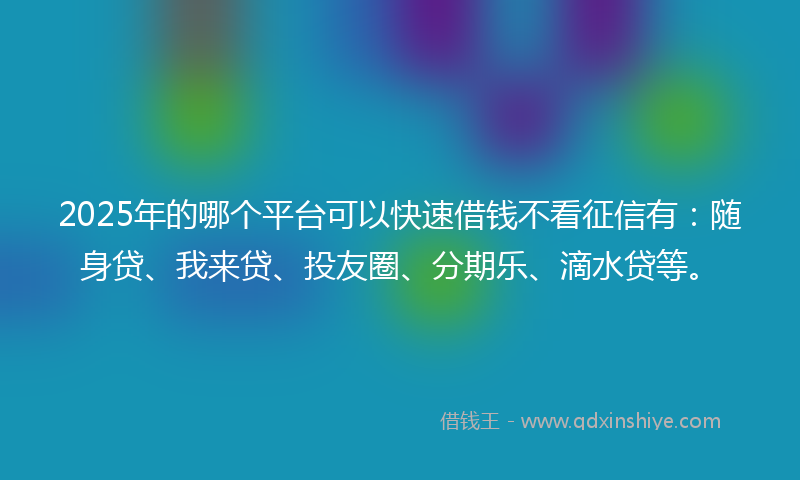 2025年的哪个平台可以快速借钱不看征信有：随身贷、我来贷、投友圈、分期乐、滴水贷等。