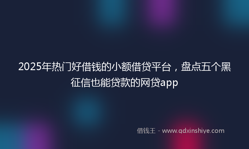 2025年热门好借钱的小额借贷平台，盘点五个黑征信也能贷款的网贷app