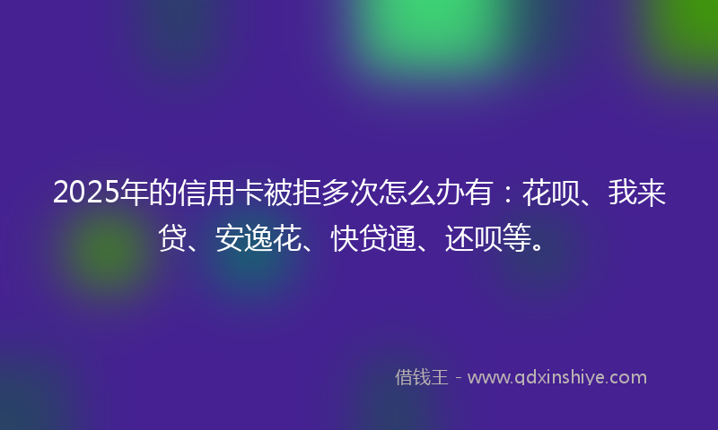 2025年的信用卡被拒多次怎么办有:花呗、我来贷、安逸花、快贷通、还呗等。