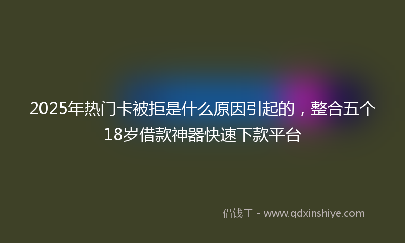 2025年热门卡被拒是什么原因引起的，整合五个18岁借款神器快速下款平台