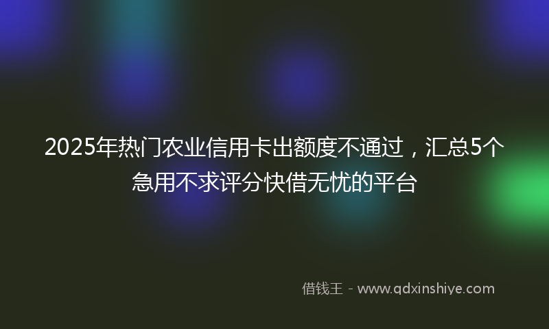 2025年热门农业信用卡出额度不通过，汇总5个急用不求评分快借无忧的平台
