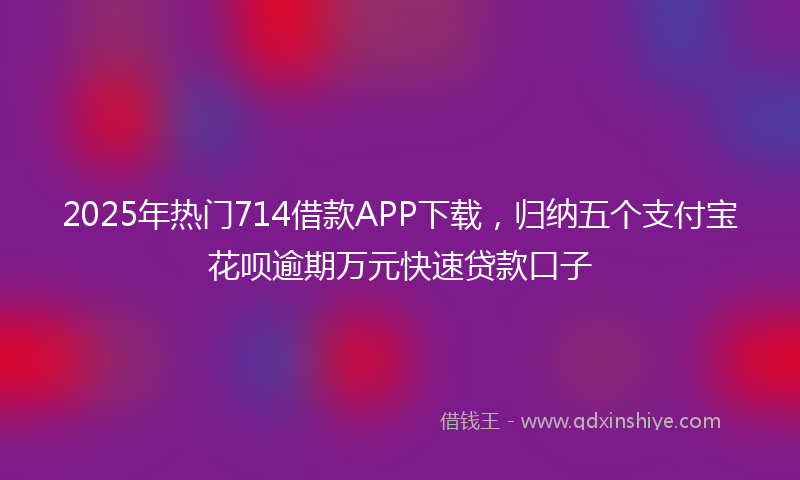 2025年热门714借款APP下载，归纳五个支付宝花呗逾期万元快速贷款口子