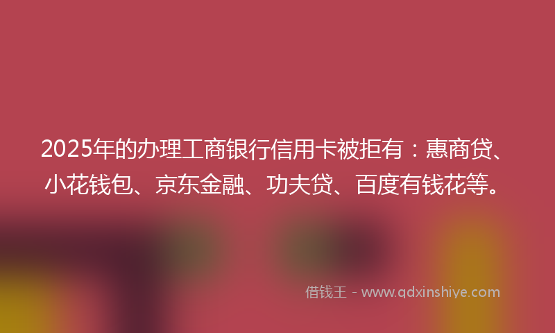 2025年的办理工商银行信用卡被拒有：惠商贷、小花钱包、京东金融、功夫贷、百度有钱花等。