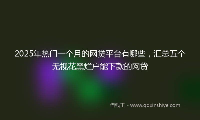 2025年热门一个月的网贷平台有哪些，汇总五个无视花黑烂户能下款的网贷