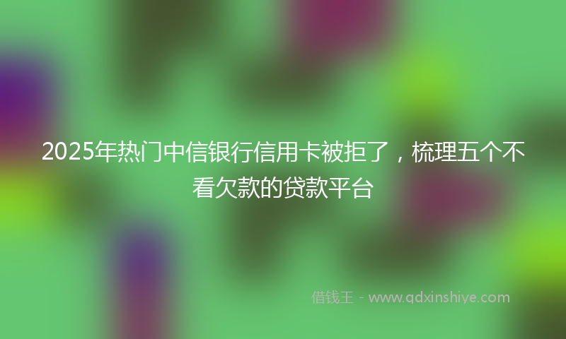 2025年热门中信银行信用卡被拒了，梳理五个不看欠款的贷款平台