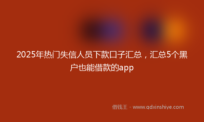 2025年热门失信人员下款口子汇总，汇总5个黑户也能借款的app