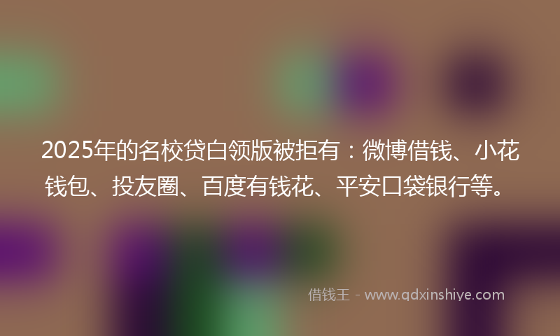 2025年的名校贷白领版被拒有：微博借钱、小花钱包、投友圈、百度有钱花、平安口袋银行等。