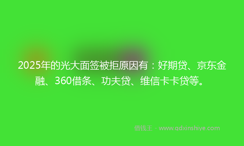 2025年的光大面签被拒原因有：好期贷、京东金融、360借条、功夫贷、维信卡卡贷等。