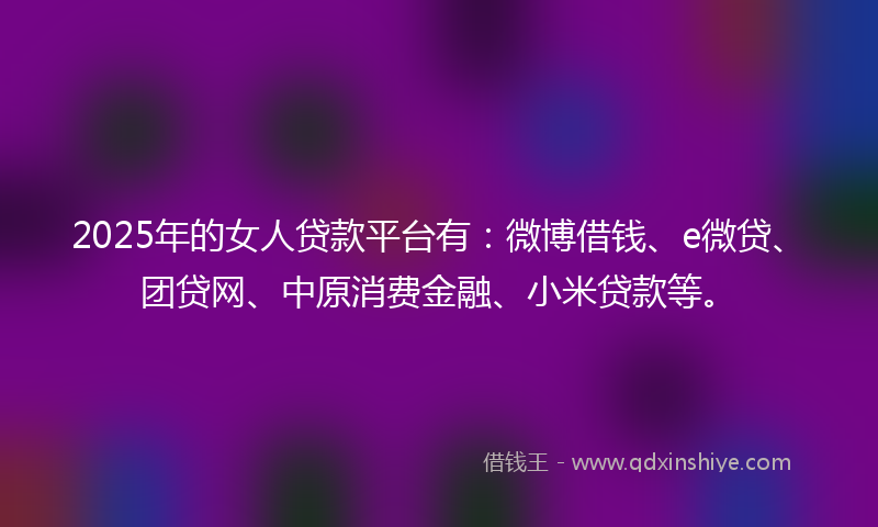 2025年的女人贷款平台有：微博借钱、e微贷、团贷网、中原消费金融、小米贷款等。