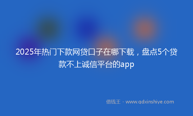 2025年热门下款网贷口子在哪下载，盘点5个贷款不上诚信平台的app