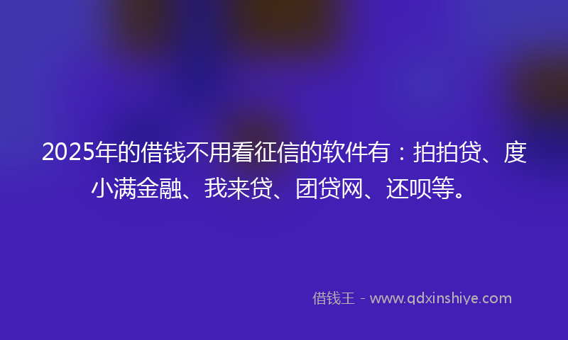2025年的借钱不用看征信的软件有：拍拍贷、度小满金融、我来贷、团贷网、还呗等。