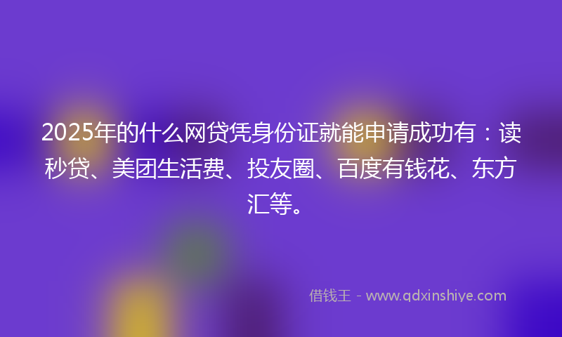 2025年的什么网贷凭身份证就能申请成功有：读秒贷、美团生活费、投友圈、百度有钱花、东方汇等。