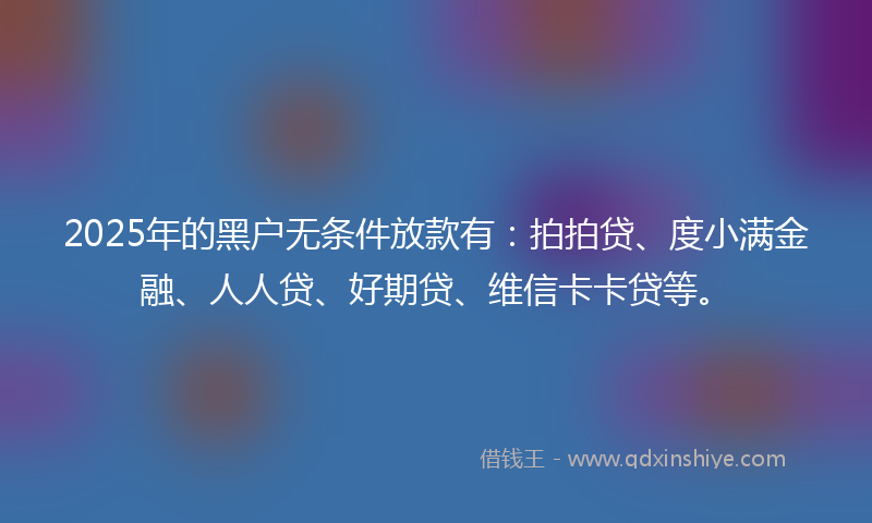 2025年的黑户无条件放款有：拍拍贷、度小满金融、人人贷、好期贷、维信卡卡贷等。