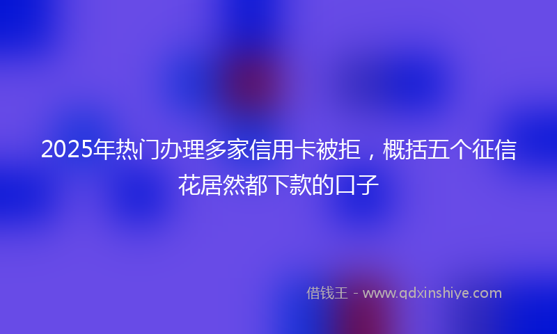 2025年热门办理多家信用卡被拒，概括五个征信花居然都下款的口子