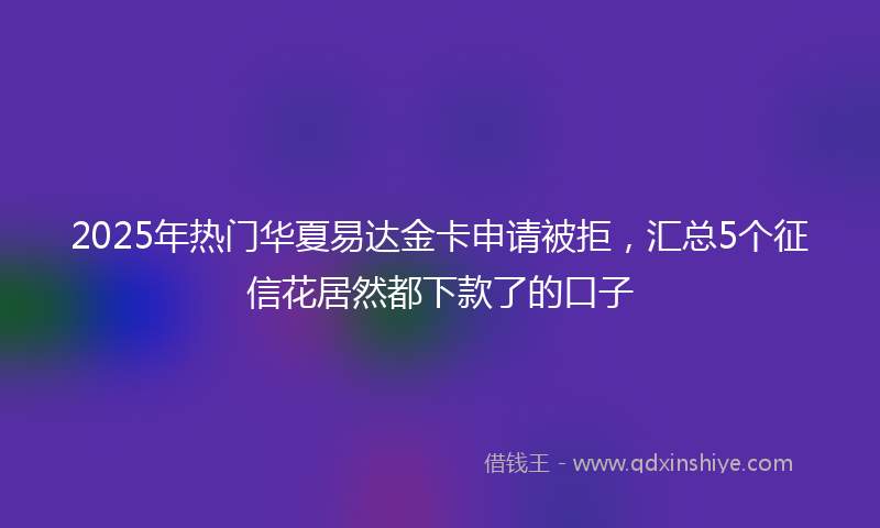 2025年热门华夏易达金卡申请被拒，汇总5个征信花居然都下款了的口子