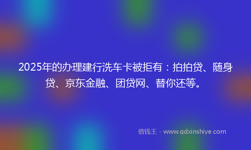 2025年的办理建行洗车卡被拒有：拍拍贷、随身贷、京东金融、团贷网、替你还等。