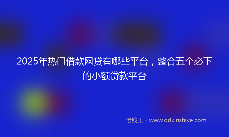 2025年热门借款网贷有哪些平台，整合五个必下的小额贷款平台