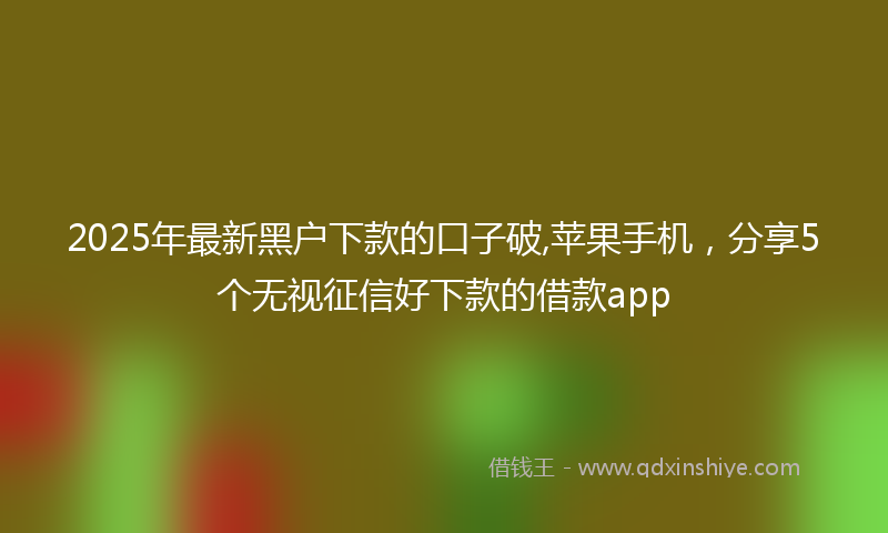 2025年最新黑户下款的口子破,苹果手机，分享5个无视征信好下款的借款app