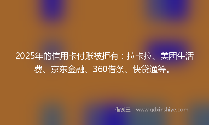 2025年的信用卡付账被拒有：拉卡拉、美团生活费、京东金融、360借条、快贷通等。