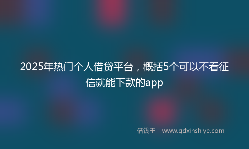 2025年热门个人借贷平台，概括5个可以不看征信就能下款的app