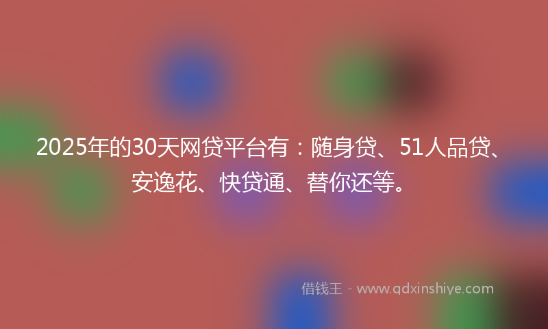 2025年的30天网贷平台有：随身贷、51人品贷、安逸花、快贷通、替你还等。