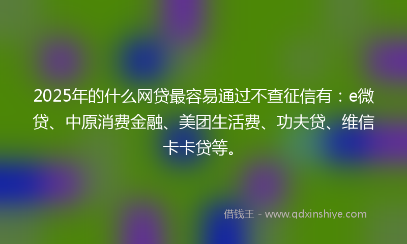 2025年的什么网贷最容易通过不查征信有：e微贷、中原消费金融、美团生活费、功夫贷、维信卡卡贷等。